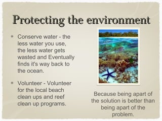 Protecting the environment
Conserve water - the
less water you use,
the less water gets
wasted and Eventually
finds it's way back to
the ocean.
Volunteer - Volunteer
for the local beach
clean ups and reef
clean up programs.

Because being apart of
the solution is better than
being apart of the
problem.

 