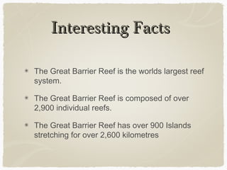 Interesting Facts
The Great Barrier Reef is the worlds largest reef
system.
The Great Barrier Reef is composed of over
2,900 individual reefs.
The Great Barrier Reef has over 900 Islands
stretching for over 2,600 kilometres

 