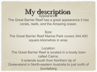 My description
Appearance:

The Great Barrier Reef has a great appearance it has
corals, reefs, and the Amazing ocean.
Size:
The Great Barrier Reef Marine Park covers 344,400
square kilometres in area.
Location:
The Great Barrier Reef is located in a lovely town
called Cairns.
It extends south from Northern tip of
Queensland in North-eastern Australia to just north of
bundaberg

 