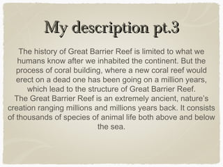 My description pt.3
The history of Great Barrier Reef is limited to what we
humans know after we inhabited the continent. But the
process of coral building, where a new coral reef would
erect on a dead one has been going on a million years,
which lead to the structure of Great Barrier Reef.
The Great Barrier Reef is an extremely ancient, nature’s
creation ranging millions and millions years back. It consists
of thousands of species of animal life both above and below
the sea.

 