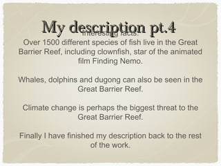 My description pt.4
Interesting facts:

Over 1500 different species of fish live in the Great
Barrier Reef, including clownfish, star of the animated
film Finding Nemo.
Whales, dolphins and dugong can also be seen in the
Great Barrier Reef.
Climate change is perhaps the biggest threat to the
Great Barrier Reef.
Finally I have finished my description back to the rest
of the work.

 