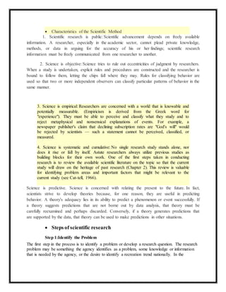  Characteristics of the Scientific Method 
1. Scientific research is public: Scientific advancement depends on freely available 
information. A researcher, especially in the academic sector, cannot plead private knowledge, 
methods, or data in arguing for the accuracy of his or her findings; scientific research 
information must be freely communicated from one researcher to another. 
2. Science is objective: Science tries to rule out eccentricities of judgment by researchers. 
When a study is undertaken, explicit rules and procedures are constructed and the researcher is 
bound to follow them, letting the chips fall where they may. Rules for classifying behavior are 
used so that two or more independent observers can classify particular patterns of behavior in the 
same manner. 
3. Science is empirical: Researchers are concerned with a world that is knowable and 
potentially measurable. (Empiricism is derived from the Greek word for 
"experience"). They must be able to perceive and classify what they study and to 
reject metaphysical and nonsensical explanations of events. For example, a 
newspaper publisher's claim that declining subscription rates are "God's will" would 
be rejected by scientists — such a statement cannot be perceived, classified, or 
measured. 
4. Science is systematic and cumulative: No single research study stands alone, nor 
does it rise or fall by itself. Astute researchers always utilize previous studies as 
building blocks for their own work. One of the first steps taken in conducting 
research is to review the available scientific literature on the topic so that the current 
study will draw on the heritage of past research (Chapter 2). This review is valuable 
for identifying problem areas and important factors that might be relevant to the 
current study (see Cat-tell, 1966). 
Science is predictive. Science is concerned with relating the present to the future. In fact, 
scientists strive to develop theories because, for one reason, they are useful in predicting 
behavior. A theory's adequacy lies in its ability to predict a phenomenon or event successfully. If 
a theory suggests predictions that are not borne out by data analysis, that theory must be 
carefully reexamined and perhaps discarded. Conversely, if a theory generates predictions that 
are supported by the data, that theory can be used to make predictions in other situations. 
 Steps of scientific research 
Step 1:Identify the Problem 
The first step in the process is to identify a problem or develop a research question. The research 
problem may be something the agency identifies as a problem, some knowledge or information 
that is needed by the agency, or the desire to identify a recreation trend nationally. In the 
 
