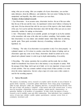 noting what you are seeing. After you complete all of your observations, you can then 
make inferences about the differences and similarities that were noted. Nothing has been 
manipulated and hopefully they didn't even know you were there. 
Features of observational research 
1. Eye Observation – In an accurate sense, observation involves the use of the eyes rather 
than the use of the ears and the voice. An experienced worker never believes in hearsay he 
only trusts if he has observed that with his own eyes or if the report is a first hand evidence 
of his eyes. So it can be said that observation done with the help of the eyes acts as a most 
trustworthy medium for making an observation. 
2. Aim – Observations which act on scientific grounds are brought in use by the scientists 
or the researchers with some or the other aim to achieve something. Such scientists make 
their observations in a very minute and a detailed manner which helps them in achieving 
specific goals. These goals can include discovery of something, verification of the 
hypothesis etc. 
3. Planning – The value of an observation in an operation is only if it is done properly – in 
a planned manner as, if it is done in a careless sense then the chance of making such an 
observation again may come or not. Hence, observation should be carried out in a very 
phased and a planned manner in order to get in depth understanding of an activity. 
4. Recording – The various operations that we perform and the results that we obtain 
should be remembered but a known fact is that memory is very deceptive in nature. With 
the passage of time things tend to get out of mind, so it is very important to keep a record 
of such activities. One very common method to keep a track of these activities is to write 
down the various impressions, but now a days a tape or in some cases a video camera is 
used for the recording purposes. 
 Survey Research 
The purpose of conducting survey research is to explore and/or describe an area of interest in 
greater detail. Typically, a researcher gathers information from a large group of participants 
either by mail, interactive online site, telephone interview, or personal interview.Results from 
this type of study will produce a “snapshot” of the current state of the research issue. A survey 
does not investigate relationships between variables, patient-specific characteristics, or 
generalize findings to all members of a population. In other words, the purpose of survey 
research is not to establish cause and effect relationships. Most individuals have completed a 
survey of some type, whether a public opinion questionnaire, customer service form, or 
community investment poll. 
 