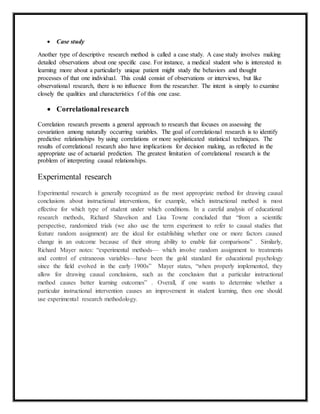  Case study 
Another type of descriptive research method is called a case study. A case study involves making 
detailed observations about one specific case. For instance, a medical student who is interested in 
learning more about a particularly unique patient might study the behaviors and thought 
processes of that one individual. This could consist of observations or interviews, but like 
observational research, there is no influence from the researcher. The intent is simply to examine 
closely the qualities and characteristics f of this one case. 
 Correlational research 
Correlation research presents a general approach to research that focuses on assessing the 
covariation among naturally occurring variables. The goal of correlational research is to identify 
predictive relationships by using correlations or more sophisticated statistical techniques. The 
results of correlational research also have implications for decision making, as reflected in the 
appropriate use of actuarial prediction. The greatest limitation of correlational research is the 
problem of interpreting causal relationships. 
Experimental research 
Experimental research is generally recognized as the most appropriate method for drawing causal 
conclusions about instructional interventions, for example, which instructional method is most 
effective for which type of student under which conditions. In a careful analysis of educational 
research methods, Richard Shavelson and Lisa Towne concluded that “from a scientific 
perspective, randomized trials (we also use the term experiment to refer to causal studies that 
feature random assignment) are the ideal for establishing whether one or more factors caused 
change in an outcome because of their strong ability to enable fair comparisons” . Similarly, 
Richard Mayer notes: “experimental methods— which involve random assignment to treatments 
and control of extraneous variables—have been the gold standard for educational psychology 
since the field evolved in the early 1900s” Mayer states, “when properly implemented, they 
allow for drawing causal conclusions, such as the conclusion that a particular instructional 
method causes better learning outcomes” . Overall, if one wants to determine whether a 
particular instructional intervention causes an improvement in student learning, then one should 
use experimental research methodology. 
