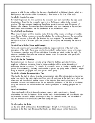 example in table 2.4, the problem that the agency has identified is childhood obesity, which is a
local problem and concern within the community. This serves as the focus of the study.
Step 2: Reviewthe Literature
Now that the problem has been identified, the researcher must learn more about the topic under
investigation. To do this, the researcher must review the literature related to the research
problem. This step provides foundational knowledge about the problem area. The review of
literature also educates the researcher about what studies have been conducted in the past, how
these studies were conducted, and the conclusions in the problem area costs
Step 3: Clarify the Problem
Many times the initial problem identified in the first step of the process is too large or broad in
scope. In step 3 of the process, the researcher clarifies the problem and narrows the scope of the
study. This can only be done after the literature has been reviewed. The knowledge gained
through the review of literature guides the researcher in clarifying and narrowing the research
project.
Step 4: Clearly Define Terms and Concepts
Terms and concepts are words or phrases used in the purpose statement of the study or the
description of the study. These items need to be specifically defined as they apply to the study.
Terms or concepts often have different definitions depending on who is reading the study. To
minimize confusion about what the terms and phrases mean, the researcher must specifically
define them for the study..
Step 5: Define the Population
Research projects can focus on a specific group of people, facilities, park development,
employee evaluations, programs, financial status, marketing efforts, or the integration of
technology into the operations. For example, if a researcher wants to examine a specific group of
people in the community, the study could examine a specific age group, males or females, people
living in a specific geographic area, or a specific ethnic group
Step 6: Developthe Instrumentation Plan
The plan for the study is referred to as the instrumentation plan. The instrumentation plan serves
as the road map for the entire study, specifying who will participate in the study; how, when, and
where data will be collected; and the content of the program. This plan is composed o of
numerous decisions and considerations that are addressed in chapter 8 of this text. In the obesity
study, the researcher has decided to have the children participate in a walking program for six
months.
Step 7: Collect Data
. Data can be collected in the form of words on a survey, with a questionnaire, through
observations, or from the literature. In the obesity study, the programmers will be collecting data
on the defined variables: weight, percentage of body fat, cholesterol levels, and the number of
days the person walked a total of 10,000 steps during the class.
.
Step 8: Analyze the Data
All the time, effort, and resources dedicated to steps 1 through 7 of the research process
culminate in this final step. The researcher finally has data to analyze so that the research
 