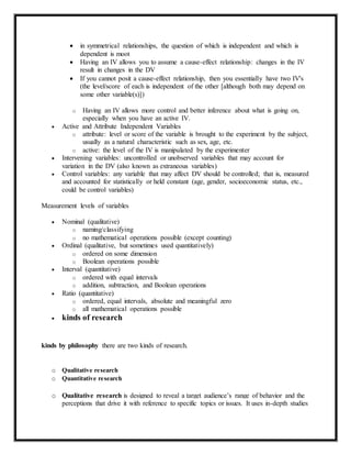  in symmetrical relationships, the question of which is independent and which is
dependent is moot
 Having an IV allows you to assume a cause-effect relationship: changes in the IV
result in changes in the DV
 If you cannot posit a cause-effect relationship, then you essentially have two IV's
(the level/score of each is independent of the other [although both may depend on
some other variable(s)])
o Having an IV allows more control and better inference about what is going on,
especially when you have an active IV.
 Active and Attribute Independent Variables
o attribute: level or score of the variable is brought to the experiment by the subject,
usually as a natural characteristic such as sex, age, etc.
o active: the level of the IV is manipulated by the experimenter
 Intervening variables: uncontrolled or unobserved variables that may account for
variation in the DV (also known as extraneous variables)
 Control variables: any variable that may affect DV should be controlled; that is, measured
and accounted for statistically or held constant (age, gender, socioeconomic status, etc.,
could be control variables)
Measurement levels of variables
 Nominal (qualitative)
o naming/classifying
o no mathematical operations possible (except counting)
 Ordinal (qualitative, but sometimes used quantitatively)
o ordered on some dimension
o Boolean operations possible
 Interval (quantitative)
o ordered with equal intervals
o addition, subtraction, and Boolean operations
 Ratio (quantitative)
o ordered, equal intervals, absolute and meaningful zero
o all mathematical operations possible
 kinds of research
kinds by philosophy there are two kinds of research.
o Qualitative research
o Quantitative research
o Qualitative research is designed to reveal a target audience’s range of behavior and the
perceptions that drive it with reference to specific topics or issues. It uses in-depth studies
 