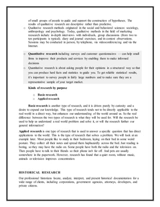 of small groups of people to guide and support the construction of hypotheses. The
results of qualitative research are descriptive rather than predictive.
o Qualitative research methods originated in the social and behavioral sciences: sociology,
anthropology and psychology. Today, qualitative methods in the field of marketing
reesearch include in-depth interviews with individuals, group discussions (from two to
ten participants is typical); diary and journal exercises; and in-context observations.
Sessions may be conducted in person, by telephone, via videoconferencing and via the
Internet.
o Quantitative research including surveys and customer questionnaires — can help small
firms to improve their products and services by enabling them to make informed
decisions
o Quantitative research is about asking people for their opinions in a structured way so that
you can produce hard facts and statistics to guide you. To get reliable statistical results,
it’s important to survey people in fairly large numbers and to make sure they are a
representative sample of your target market.
Kinds of research by purpose
o Basie research
o Applied research
Basic research is another type of research, and it is driven purely by curiosity and a
desire to expand our knowledge. This type of research tends not to be directly applicable to the
real world in a direct way, but enhances our understanding of the world around us. So the real
difference between the two types of research is what they will be used for. Will the research be
used to help us understand a real world problem and solve it, or will the research further our
general information?
Applied research is one type of research that is used to answer a specific question that has direct
applications to the world. This is the type of research that solves a problem. We will look at an
example later. Most people like to study in their bedroom, laying on their bed in some weird
posture. They collect all their notes and spread them haphazardly across the bed. Just reading is
boring, so they may have the radio on. Some people have both the radio and the television on.
Then people have to talk to their friends so their phone isn't far off. And pets are usually
somewhere in the paperwork. However, research has found that a quiet room, without music,
animals or television improves concentration.
HISTORICAL RESEARCH
Our professional historians locate, analyze, interpret, and present historical documentation for a
wide range of clients, including corporations, government agencies, attorneys, developers, and
private citizens.
 