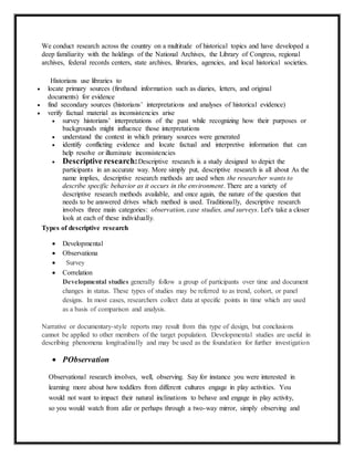 We conduct research across the country on a multitude of historical topics and have developed a
deep familiarity with the holdings of the National Archives, the Library of Congress, regional
archives, federal records centers, state archives, libraries, agencies, and local historical societies.
Historians use libraries to
 locate primary sources (firsthand information such as diaries, letters, and original
documents) for evidence
 find secondary sources (historians’ interpretations and analyses of historical evidence)
 verify factual material as inconsistencies arise
 survey historians’ interpretations of the past while recognizing how their purposes or
backgrounds might influence those interpretations
 understand the context in which primary sources were generated
 identify conflicting evidence and locate factual and interpretive information that can
help resolve or illuminate inconsistencies
 Descriptive research:Descriptive research is a study designed to depict the
participants in an accurate way. More simply put, descriptive research is all about As the
name implies, descriptive research methods are used when the researcher wants to
describe specific behavior as it occurs in the environment. There are a variety of
descriptive research methods available, and once again, the nature of the question that
needs to be answered drives which method is used. Traditionally, descriptive research
involves three main categories: observation, case studies, and surveys. Let's take a closer
look at each of these individually.
Types of descriptive research
 Developmental
 Observationa
 Survey
 Correlation
Developmental studies generally follow a group of participants over time and document
changes in status. These types of studies may be referred to as trend, cohort, or panel
designs. In most cases, researchers collect data at specific points in time which are used
as a basis of comparison and analysis.
Narrative or documentary-style reports may result from this type of design, but conclusions
cannot be applied to other members of the target population. Developmental studies are useful in
describing phenomena longitudinally and may be used as the foundation for further investigation
 PObservation
Observational research involves, well, observing. Say for instance you were interested in
learning more about how toddlers from different cultures engage in play activities. You
would not want to impact their natural inclinations to behave and engage in play activity,
so you would watch from afar or perhaps through a two-way mirror, simply observing and
 