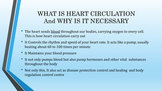 WHAT IS HEART CIRCULATION
And WHY IS IT NECESSARY
• The heart sends blood throughout our bodies, carrying oxygen to every cell.
This is how heart circulation carry out
• It Controls the rhythm and speed of your heart rate. It acts like a pump, usually
beating about 60 to 100 times per minute
• It Maintains your blood pressure
• It not only pumps blood but also pump hormones and other vital substances
throughout the body
• Not only this, It also act as disease protection control and healing and body
regulation control centre
 