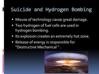 Suicide and Hydrogen Bombing
 Misuse of technology cause great damage.
 Two hydrogen of fuel cells are used in
hydrogen bombing.
 Its explosion creates an extremely hot zone.
 Release of energy is responsible for
“Destructive Mechanical “ .
 