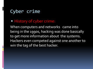 Cyber crime
 History of cyber crime:
When computers and networks came into
being in the 1990s, hacking was done basically
to get more information about the systems.
Hackers even competed against one another to
win the tag of the best hacker.
 