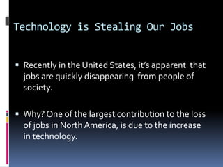 Technology is Stealing Our Jobs
 Recently in the United States, it’s apparent that
jobs are quickly disappearing from people of
society.
 Why? One of the largest contribution to the loss
of jobs in North America, is due to the increase
in technology.
 