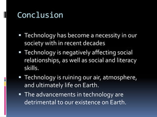 Conclusion
 Technology has become a necessity in our
society with in recent decades
 Technology is negatively affecting social
relationships, as well as social and literacy
skills.
 Technology is ruining our air, atmosphere,
and ultimately life on Earth.
 The advancements in technology are
detrimental to our existence on Earth.
 