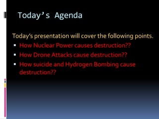 Today’s Agenda
Today’s presentation will cover the following points.
 How Nuclear Power causes destruction??
 How Drone Attacks cause destruction??
 How suicide and Hydrogen Bombing cause
destruction??
 