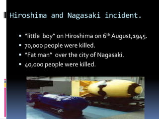 Hiroshima and Nagasaki incident.
 “little boy” on Hiroshima on 6th August,1945.
 70,000 people were killed.
 “Fat man” over the city of Nagasaki.
 40,000 people were killed.
 
