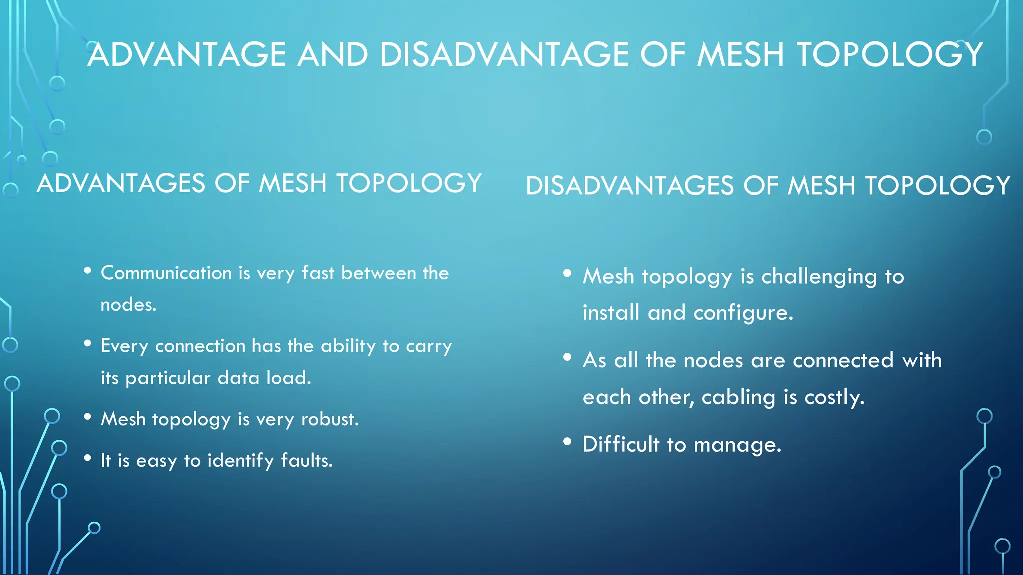 ADVANTAGE AND DISADVANTAGE OF MESH TOPOLOGY
ADVANTAGES OF MESH TOPOLOGY
• Communication is very fast between the
nodes.
• Every connection has the ability to carry
its particular data load.
• Mesh topology is very robust.
• It is easy to identify faults.
DISADVANTAGES OF MESH TOPOLOGY
• Mesh topology is challenging to
install and configure.
• As all the nodes are connected with
each other, cabling is costly.
• Difficult to manage.
 