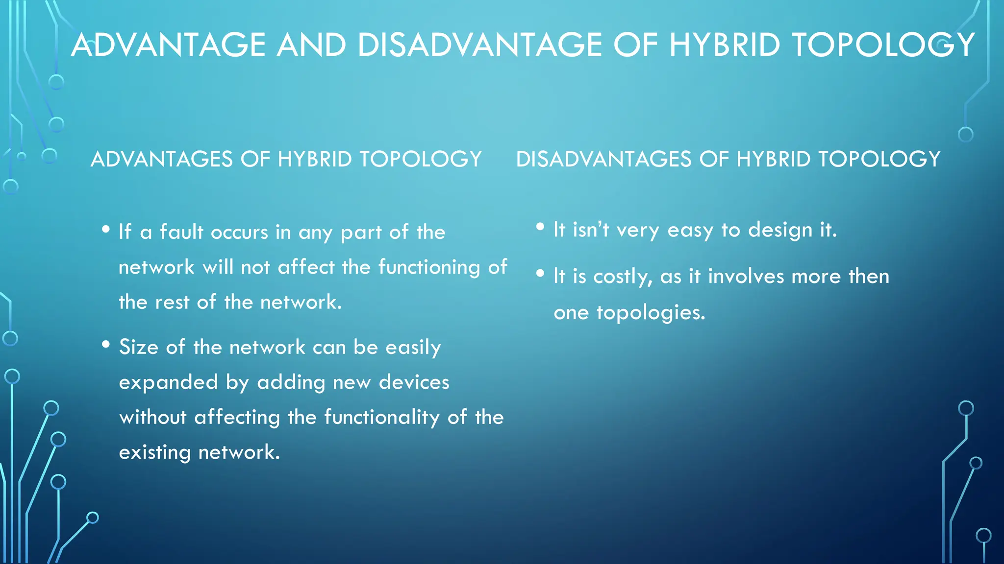 ADVANTAGE AND DISADVANTAGE OF HYBRID TOPOLOGY
ADVANTAGES OF HYBRID TOPOLOGY
• If a fault occurs in any part of the
network will not affect the functioning of
the rest of the network.
• Size of the network can be easily
expanded by adding new devices
without affecting the functionality of the
existing network.
DISADVANTAGES OF HYBRID TOPOLOGY
• It isn’t very easy to design it.
• It is costly, as it involves more then
one topologies.
 
