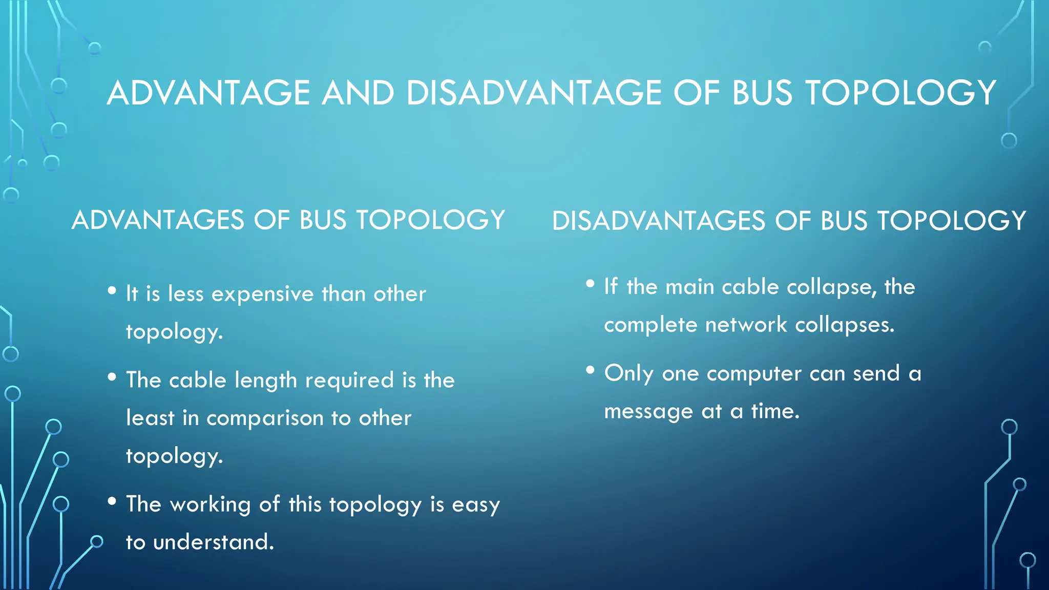 ADVANTAGE AND DISADVANTAGE OF BUS TOPOLOGY
ADVANTAGES OF BUS TOPOLOGY
• It is less expensive than other
topology.
• The cable length required is the
least in comparison to other
topology.
• The working of this topology is easy
to understand.
DISADVANTAGES OF BUS TOPOLOGY
• If the main cable collapse, the
complete network collapses.
• Only one computer can send a
message at a time.
 