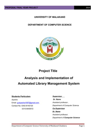 PROPOSAL FINAL YEAR PROJECT 2019
UNIVERSITY OF MALAKAND
DEPARTMENT OF COMPUTER SCIENCE
Project Title
Analysis and Implementation of
Automated Library Management System
Students Particulars
Ayesha
Email: gulayesha1997@gmail.com
Contact No: 0342-8140120
0310-8440572
Supervisor
Dr. Name
Assistant professor ,
Department of Computer Science
Co-Supervisor
Dr. Name
Assistant professor,
Department of Computer Science
Department of Computer Science University of Malakand Chakdara Page 1
 