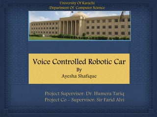 Project Supervisor: Dr. Humera Tariq
Project Co - Supervisor: Sir Farid Alvi
Voice Controlled Robotic Car
By
Ayesha Shafique
University Of Karachi
Department Of Computer Science
 