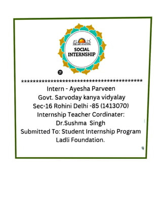Ladli Foundation.
Submitted
To: Student Internship Program
Dr.Sushma
Singh
InternshipTeacher Cordinater:
Sec-16 Rohini Delhi -
8
5 (1413070)
Govt. Sarvodaykanya vidyalay
Intern
- Ayesha Parveen
INTERNSHIP
SOCIAL
THE ART
OF LIVING
 
