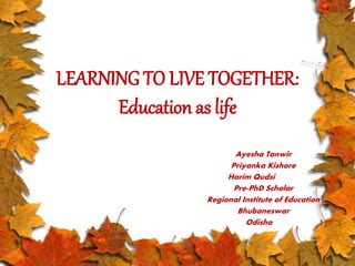 LEARNING TO LIVE TOGETHER: 
Education as life 
Ayesha Tanwir 
Priyanka Kishore 
Harim Qudsi 
Pre-PhD Scholar 
Regional Institute of Education 
Bhubaneswar 
Odisha 
 