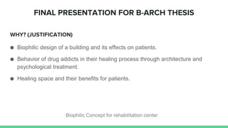 WHY? (JUSTIFICATION)
● Biophilic design of a building and its effects on patients.
● Behavior of drug addicts in their healing process through architecture and
psychological treatment.
● Healing space and their benefits for patients.
FINAL PRESENTATION FOR B-ARCH THESIS
Biophilic Concept for rehabilitation center
 