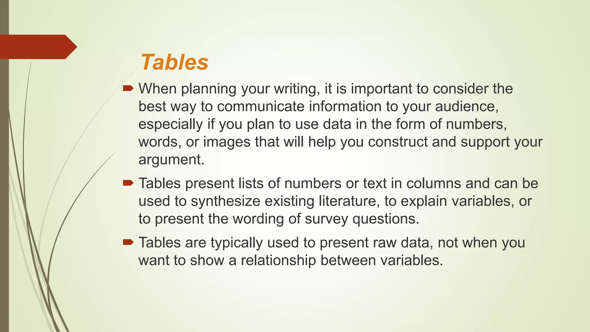 Tables
 When planning your writing, it is important to consider the
best way to communicate information to your audience,
especially if you plan to use data in the form of numbers,
words, or images that will help you construct and support your
argument.
 Tables present lists of numbers or text in columns and can be
used to synthesize existing literature, to explain variables, or
to present the wording of survey questions.
 Tables are typically used to present raw data, not when you
want to show a relationship between variables.
 