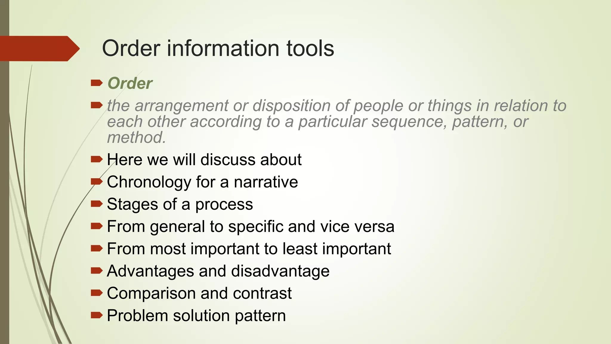 Order information tools
Order
the arrangement or disposition of people or things in relation to
each other according to a particular sequence, pattern, or
method.
Here we will discuss about
Chronology for a narrative
Stages of a process
From general to specific and vice versa
From most important to least important
Advantages and disadvantage
Comparison and contrast
Problem solution pattern
 