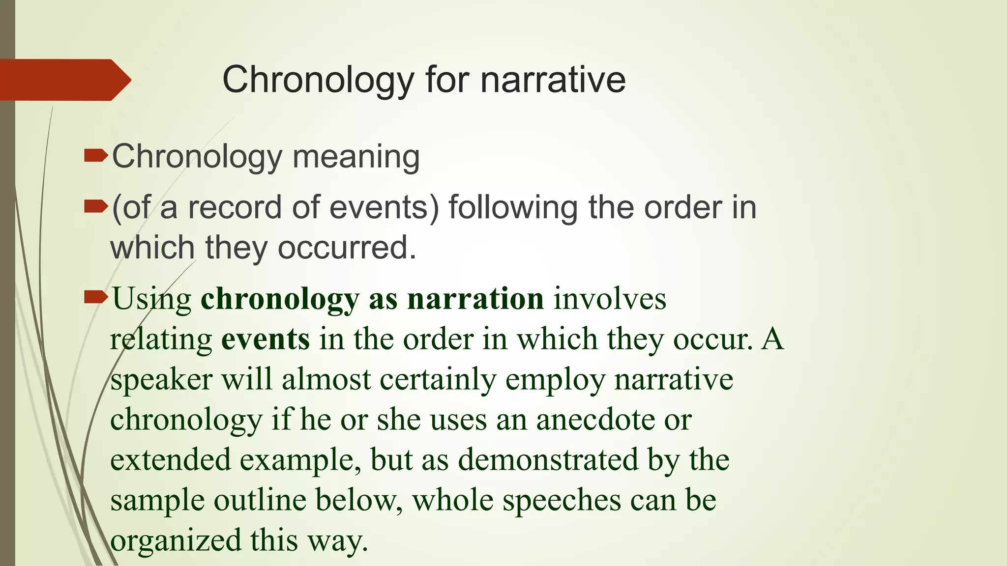 Chronology for narrative
Chronology meaning
(of a record of events) following the order in
which they occurred.
Using chronology as narration involves
relating events in the order in which they occur. A
speaker will almost certainly employ narrative
chronology if he or she uses an anecdote or
extended example, but as demonstrated by the
sample outline below, whole speeches can be
organized this way.
 