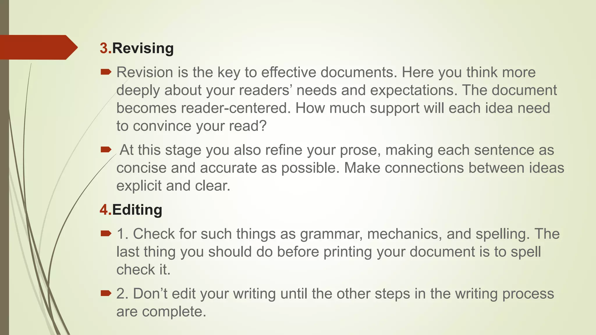 3.Revising
 Revision is the key to effective documents. Here you think more
deeply about your readers’ needs and expectations. The document
becomes reader-centered. How much support will each idea need
to convince your read?
 At this stage you also refine your prose, making each sentence as
concise and accurate as possible. Make connections between ideas
explicit and clear.
4.Editing
 1. Check for such things as grammar, mechanics, and spelling. The
last thing you should do before printing your document is to spell
check it.
 2. Don’t edit your writing until the other steps in the writing process
are complete.
 