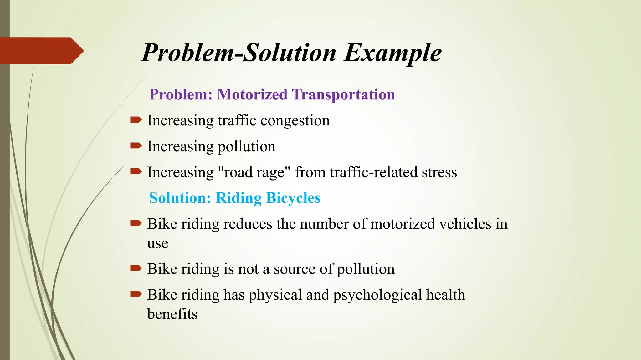 Problem-Solution Example
Problem: Motorized Transportation
 Increasing traffic congestion
 Increasing pollution
 Increasing "road rage" from traffic-related stress
Solution: Riding Bicycles
 Bike riding reduces the number of motorized vehicles in
use
 Bike riding is not a source of pollution
 Bike riding has physical and psychological health
benefits
 