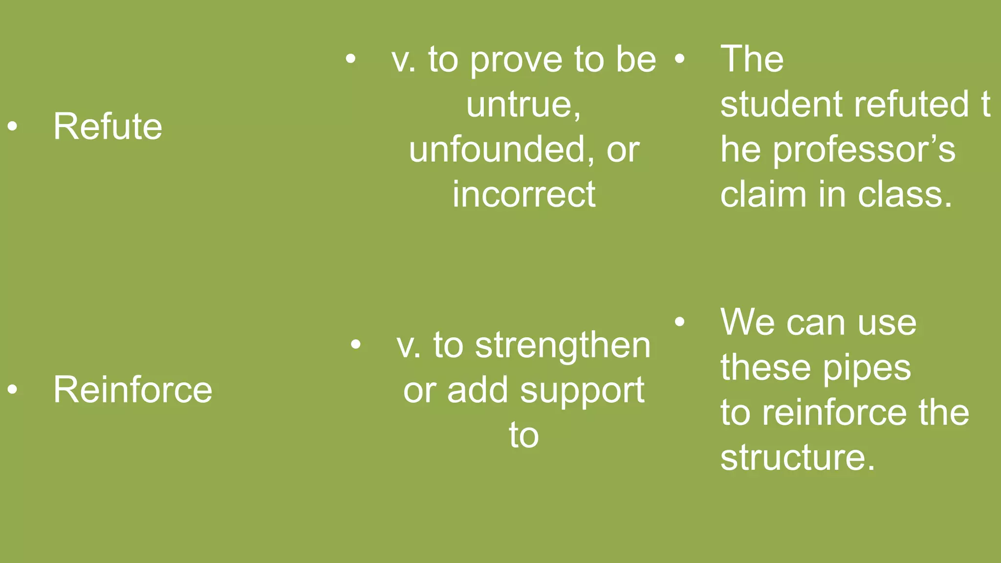• Refute
• v. to prove to be
untrue,
unfounded, or
incorrect
• The
student refuted t
he professor’s
claim in class.
• Reinforce
• v. to strengthen
or add support
to
• We can use
these pipes
to reinforce the
structure.
 