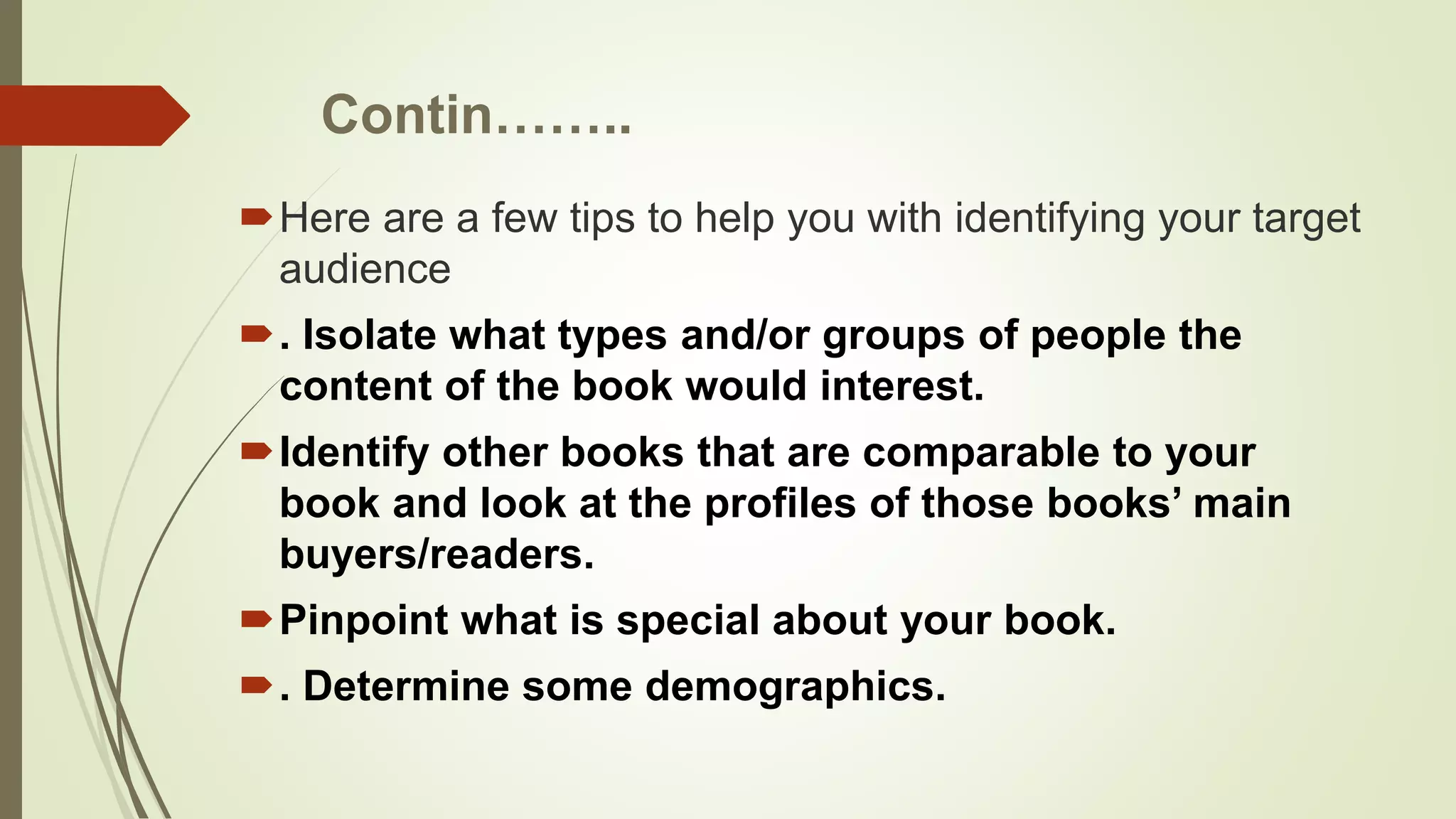 Contin……..
Here are a few tips to help you with identifying your target
audience
. Isolate what types and/or groups of people the
content of the book would interest.
Identify other books that are comparable to your
book and look at the profiles of those books’ main
buyers/readers.
Pinpoint what is special about your book.
. Determine some demographics.
 