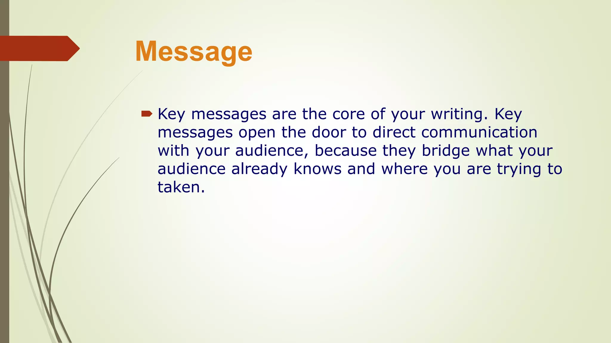 Message
 Key messages are the core of your writing. Key
messages open the door to direct communication
with your audience, because they bridge what your
audience already knows and where you are trying to
taken.
 