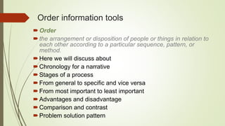 Order information tools
Order
the arrangement or disposition of people or things in relation to
each other according to a particular sequence, pattern, or
method.
Here we will discuss about
Chronology for a narrative
Stages of a process
From general to specific and vice versa
From most important to least important
Advantages and disadvantage
Comparison and contrast
Problem solution pattern
 