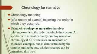 Chronology for narrative
Chronology meaning
(of a record of events) following the order in
which they occurred.
Using chronology as narration involves
relating events in the order in which they occur. A
speaker will almost certainly employ narrative
chronology if he or she uses an anecdote or
extended example, but as demonstrated by the
sample outline below, whole speeches can be
organized this way.
 