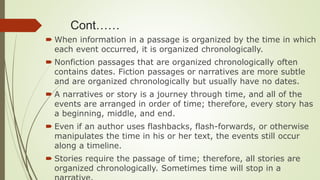 Cont……
 When information in a passage is organized by the time in which
each event occurred, it is organized chronologically.
 Nonfiction passages that are organized chronologically often
contains dates. Fiction passages or narratives are more subtle
and are organized chronologically but usually have no dates.
 A narratives or story is a journey through time, and all of the
events are arranged in order of time; therefore, every story has
a beginning, middle, and end.
 Even if an author uses flashbacks, flash-forwards, or otherwise
manipulates the time in his or her text, the events still occur
along a timeline.
 Stories require the passage of time; therefore, all stories are
organized chronologically. Sometimes time will stop in a
 