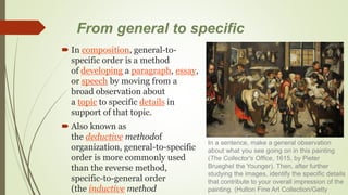 From general to specific
 In composition, general-to-
specific order is a method
of developing a paragraph, essay,
or speech by moving from a
broad observation about
a topic to specific details in
support of that topic.
 Also known as
the deductive methodof
organization, general-to-specific
order is more commonly used
than the reverse method,
specific-to-general order
(the inductive method
In a sentence, make a general observation
about what you see going on in this painting
(The Collector's Office, 1615, by Pieter
Brueghel the Younger). Then, after further
studying the images, identify the specific details
that contribute to your overall impression of the
painting. (Hulton Fine Art Collection/Getty
 