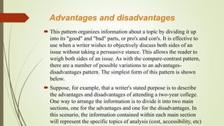 Advantages and disadvantages
 This pattern organizes information about a topic by dividing it up
into its "good" and "bad" parts, or pro's and con's. It is effective to
use when a writer wishes to objectively discuss both sides of an
issue without taking a persuasive stance. This allows the reader to
weigh both sides of an issue. As with the compare-contrast pattern,
there are a number of possible variations to an advantages-
disadvantages pattern. The simplest form of this pattern is shown
below.
 Suppose, for example, that a writer's stated purpose is to describe
the advantages and disadvantages of attending a two-year college.
One way to arrange the information is to divide it into two main
sections, one for the advantages and one for the disadvantages. In
this scenario, the information contained within each main section
will represent the specific topics of analysis (cost, accessibility, etc)
 
