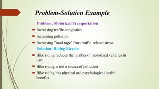 Problem-Solution Example
Problem: Motorized Transportation
 Increasing traffic congestion
 Increasing pollution
 Increasing "road rage" from traffic-related stress
Solution: Riding Bicycles
 Bike riding reduces the number of motorized vehicles in
use
 Bike riding is not a source of pollution
 Bike riding has physical and psychological health
benefits
 