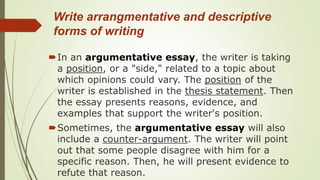 Write arrangmentative and descriptive
forms of writing
In an argumentative essay, the writer is taking
a position, or a "side," related to a topic about
which opinions could vary. The position of the
writer is established in the thesis statement. Then
the essay presents reasons, evidence, and
examples that support the writer's position.
Sometimes, the argumentative essay will also
include a counter-argument. The writer will point
out that some people disagree with him for a
specific reason. Then, he will present evidence to
refute that reason.
 