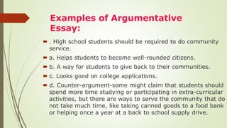 Examples of Argumentative
Essay:
 . High school students should be required to do community
service.
 a. Helps students to become well-rounded citizens.
 b. A way for students to give back to their communities.
 c. Looks good on college applications.
 d. Counter-argument-some might claim that students should
spend more time studying or participating in extra-curricular
activities, but there are ways to serve the community that do
not take much time, like taking canned goods to a food bank
or helping once a year at a back to school supply drive.
 