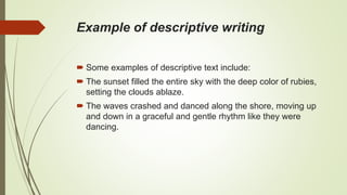Example of descriptive writing
 Some examples of descriptive text include:
 The sunset filled the entire sky with the deep color of rubies,
setting the clouds ablaze.
 The waves crashed and danced along the shore, moving up
and down in a graceful and gentle rhythm like they were
dancing.
 