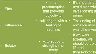 • Bias
• n. a
preconception
that prevents
objectivity
• It’s important to
avoid bias whe
investigating a
crime.
• Bittersweet
• adj. tinged with a
feeling of
sadness
• The ending of
romance movie
was bitterswee
• Bolster
• v. to support,
strengthen, or
fortify
• If we work
together, we
should be able
lift and
then bolster the
 
