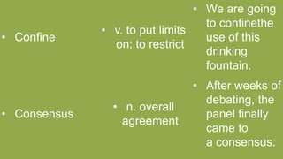 • Confine
• v. to put limits
on; to restrict
• We are going
to confinethe
use of this
drinking
fountain.
• Consensus
• n. overall
agreement
• After weeks of
debating, the
panel finally
came to
a consensus.
 