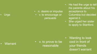 • Urge
• n. desire or impulse
• v. to encourage or
persuade
• He had the urge to tell
his parents about his
acceptance to
Columbia but decided
against it.
• She urged her sister
to apply to Stanford.
• Warrant
• v. to prove to be
reasonable
• Wanting to look
cool in front of
your friends
doesn’t warrant
 