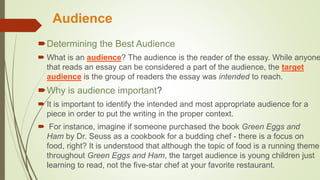 Audience
Determining the Best Audience
 What is an audience? The audience is the reader of the essay. While anyone
that reads an essay can be considered a part of the audience, the target
audience is the group of readers the essay was intended to reach.
Why is audience important?
 It is important to identify the intended and most appropriate audience for a
piece in order to put the writing in the proper context.
 For instance, imagine if someone purchased the book Green Eggs and
Ham by Dr. Seuss as a cookbook for a budding chef - there is a focus on
food, right? It is understood that although the topic of food is a running theme
throughout Green Eggs and Ham, the target audience is young children just
learning to read, not the five-star chef at your favorite restaurant.
 