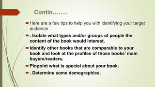 Contin……..
Here are a few tips to help you with identifying your target
audience
. Isolate what types and/or groups of people the
content of the book would interest.
Identify other books that are comparable to your
book and look at the profiles of those books’ main
buyers/readers.
Pinpoint what is special about your book.
. Determine some demographics.
 