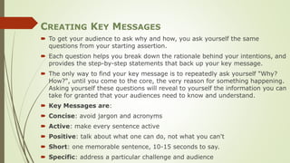 CREATING KEY MESSAGES
 To get your audience to ask why and how, you ask yourself the same
questions from your starting assertion.
 Each question helps you break down the rationale behind your intentions, and
provides the step-by-step statements that back up your key message.
 The only way to find your key message is to repeatedly ask yourself "Why?
How?", until you come to the core, the very reason for something happening.
Asking yourself these questions will reveal to yourself the information you can
take for granted that your audiences need to know and understand.
 Key Messages are:
 Concise: avoid jargon and acronyms
 Active: make every sentence active
 Positive: talk about what one can do, not what you can't
 Short: one memorable sentence, 10-15 seconds to say.
 Specific: address a particular challenge and audience
 